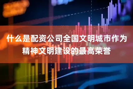 什么是配资公司全国文明城市作为精神文明建设的最高荣誉