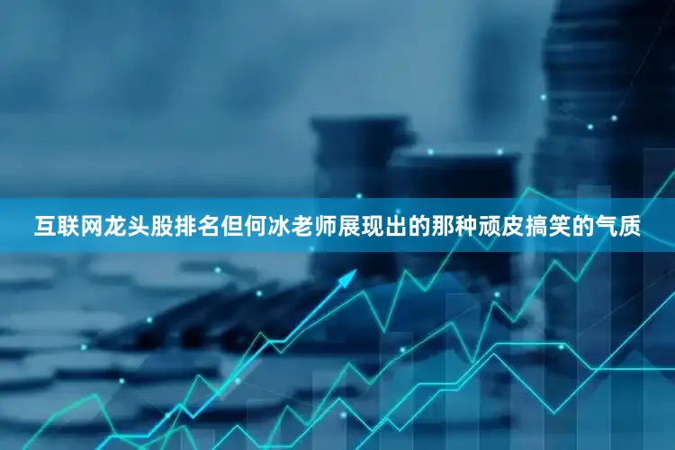 互联网龙头股排名但何冰老师展现出的那种顽皮搞笑的气质