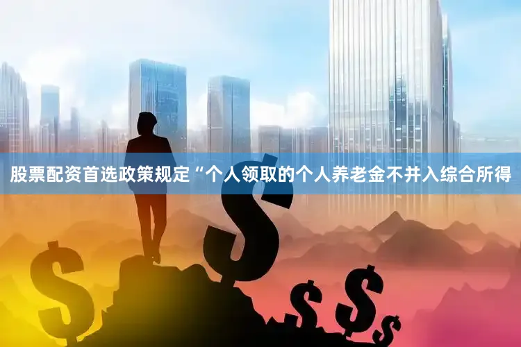 股票配资首选政策规定“个人领取的个人养老金不并入综合所得