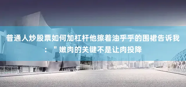 普通人炒股票如何加杠杆他擦着油乎乎的围裙告诉我：＂嫩肉的关键不是让肉投降