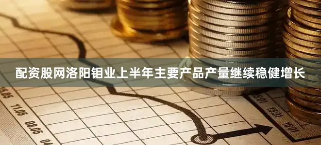 配资股网洛阳钼业上半年主要产品产量继续稳健增长