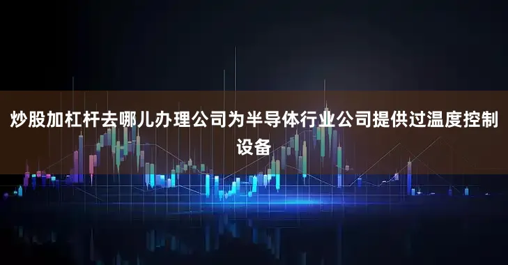 炒股加杠杆去哪儿办理公司为半导体行业公司提供过温度控制设备