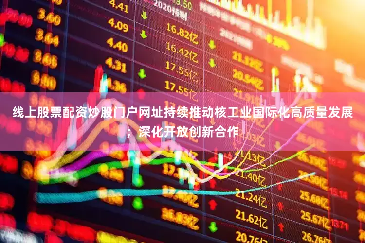 线上股票配资炒股门户网址持续推动核工业国际化高质量发展；深化开放创新合作