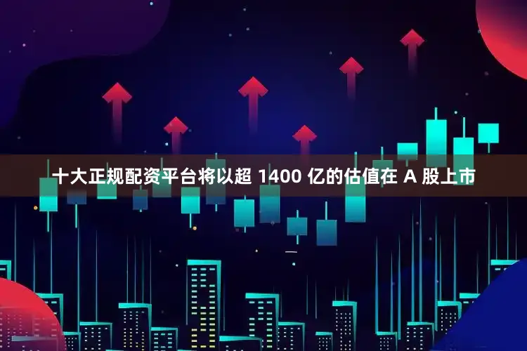 十大正规配资平台将以超 1400 亿的估值在 A 股上市