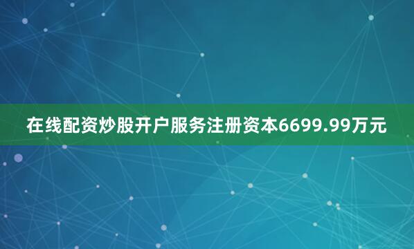 在线配资炒股开户服务注册资本6699.99万元