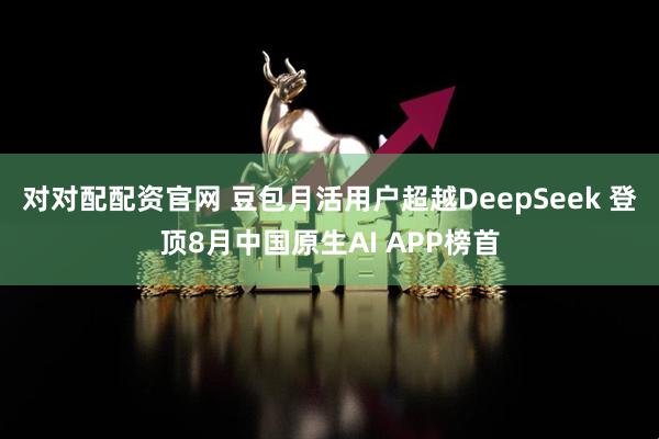 对对配配资官网 豆包月活用户超越DeepSeek 登顶8月中国原生AI APP榜首