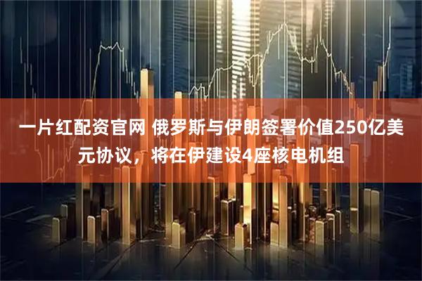 一片红配资官网 俄罗斯与伊朗签署价值250亿美元协议，将在伊建设4座核电机组