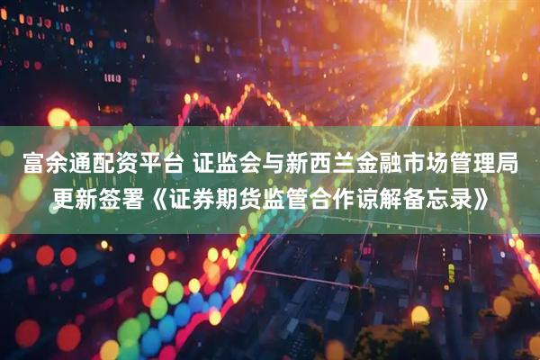 富余通配资平台 证监会与新西兰金融市场管理局更新签署《证券期货监管合作谅解备忘录》