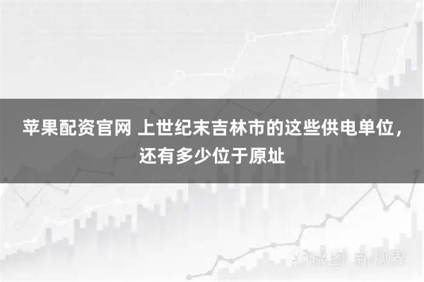 苹果配资官网 上世纪末吉林市的这些供电单位，还有多少位于原址
