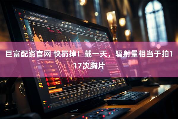 巨富配资官网 快扔掉！戴一天，辐射量相当于拍117次胸片