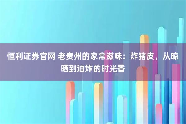恒利证券官网 老贵州的家常滋味：炸猪皮，从晾晒到油炸的时光香