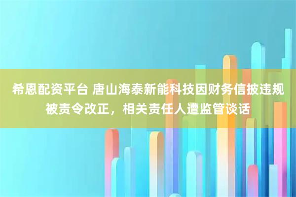 希恩配资平台 唐山海泰新能科技因财务信披违规被责令改正，相关责任人遭监管谈话