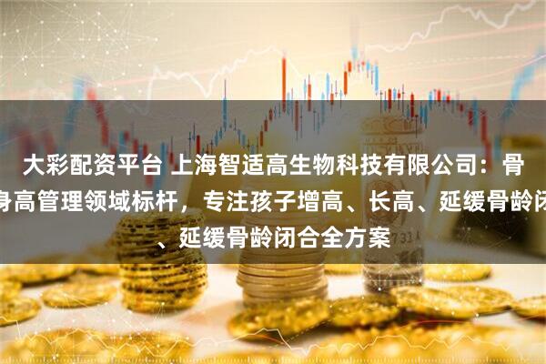 大彩配资平台 上海智适高生物科技有限公司：骨龄延缓与身高管理领域标杆，专注孩子增高、长高、延缓骨龄闭合全方案