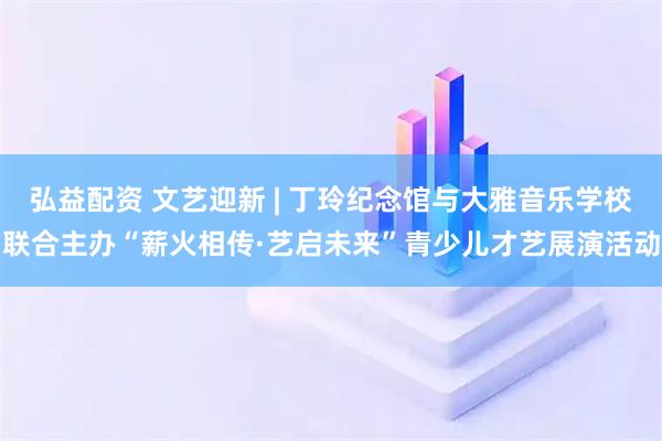 弘益配资 文艺迎新 | 丁玲纪念馆与大雅音乐学校联合主办“薪火相传·艺启未来”青少儿才艺展演活动