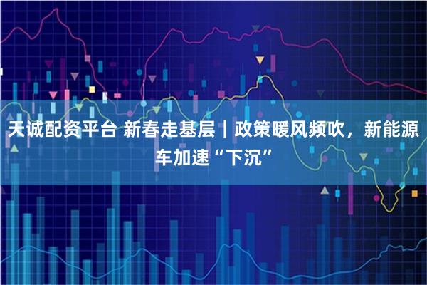 天诚配资平台 新春走基层｜政策暖风频吹，新能源车加速“下沉”