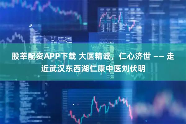 股莘配资APP下载 大医精诚，仁心济世 —— 走近武汉东西湖仁康中医刘伏明