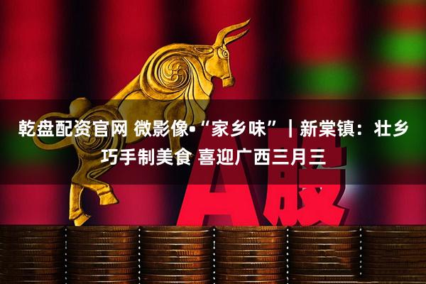 乾盘配资官网 微影像•“家乡味”｜新棠镇：壮乡巧手制美食 喜迎广西三月三