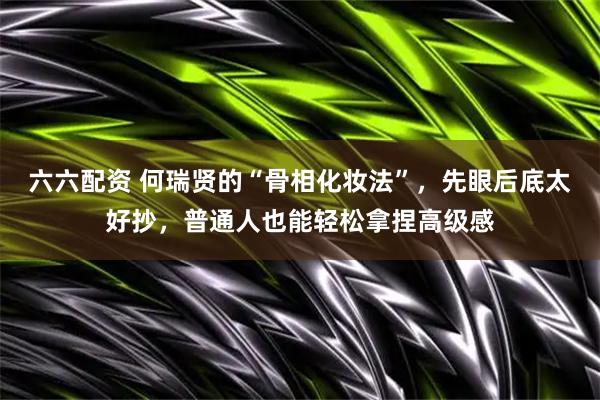 六六配资 何瑞贤的“骨相化妆法”，先眼后底太好抄，普通人也能轻松拿捏高级感